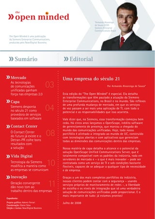 *Armando Alvarenga
                                                                     de Souza é CEO
                                                                     Siemens Enterprise
                                                                     Communications Brasil

  The Open Minded é uma publicação
  da Siemens Enterprise Communications,
  produzida pelo Now!Digital Business.




        Sumário                                   Editorial

    Mercado                                  Uma empresa do século 21
    As tecnologias
    de comunicações
    unificadas ganham
                                        03                                       Por Armando Alvarenga de Souza*


    força nas empresas 2.0                   Esta edição do “The Open Minded” é especial. Ela detalha
                                             as transformações que têm pautado a atuação da Siemens
    Capa                                     Enterprise Communications, no Brasil e no mundo. São reflexos

                                        04
                                             de uma profunda mudança de mercado, em que os serviços
    Siemens desponta                         de voz passam a ser mais uma aplicação de TI, com todo o
    no século 21 como                        potencial e as responsabilidades que isso acarreta.
    provedora de serviços
    baseados em software                     Vale dizer que, na Siemens, essa transformação começou bem
                                             cedo. Há cinco anos lançamos o OpenScape, inédito software
    Contact Center                           de gerenciamento de presença, que marcou a chegada do

                                        08
                                             mundo das comunicações unificadas. Hoje, todo nosso
    O Contact Center                         portifólio é alinhado a integrado ao mundo de UC, construído
    do futuro já existe e o                  com tecnologias abertas e com aplicativos que gerenciam
    Detran-PR colhe bons                     todas as dimensões das comunicações dentro das empresas.
    resultados com
    a solução                                Nossa matéria de capa detalha o alcance e o potencial da
                                             solução OpenScape Unified Communications Server, que é
    Vida Digital                             totalmente compatível com os padrões da indústria, roda em

                                        10
                                             servidores de mercado e – o que é mais inovador – pode ser
    Tecnologia da Siemens                    contratada como um serviço de TI e sob condições bastante
    modifica a maneira como                  flexíveis, capazes de se adequar a qualquer tipo de necessidade
    as empresas se comunicam                 e de empresa.

    Inovação                                 Graças a um dos mais completos portfólios da indústria,
    Geração convergente
    dão novo tom ao                     11   nossos clientes podem contar com a segurança – usando
                                             serviços próprios de monitoramento de redes –, a liberdade
                                             de escolha e os níveis de integração que só uma verdadeira
    trabalho dentro das empresas             solução de comunicações unificadas pode proporcionar. E o
                                             mais importante de tudo: já estamos prontos!
Expediente:
Projeto gráfico: Ademir Ferrari              Julho de 2008
Coordenação: Elaine Silva
Edição e textos: Now!Digital Business
 