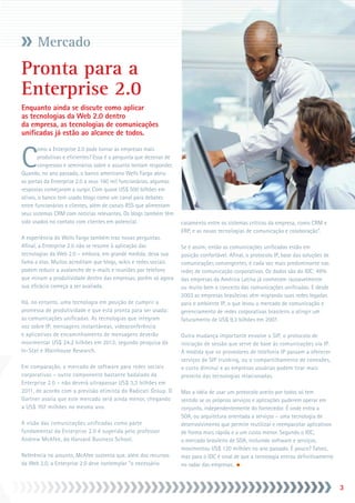 Mercado
Pronta para a
Enterprise 2.0
Enquanto ainda se discute como aplicar
as tecnologias da Web 2.0 dentro
da empresa, as tecnologias de comunicações
unificadas já estão ao alcance de todos.



C
        omo a Enterprise 2.0 pode tornar as empresas mais
        produtivas e eficientes? Essa é a pergunta que dezenas de
        congressos e seminários sobre o assunto tentam responder.
Quando, no ano passado, o banco americano Wells Fargo abriu
as portas da Enterprise 2.0 a seus 160 mil funcionários, algumas
respostas começaram a surgir. Com quase US$ 500 bilhões em
ativos, o banco tem usado blogs como um canal para debates
entre funcionários e clientes, além de canais RSS que alimentam
seus sistemas CRM com notícias relevantes. Os blogs também têm
sido usados no contato com clientes em potencial.                   casamento entre os sistemas críticos da empresa, como CRM e
                                                                    ERP, e as novas tecnologias de comunicação e colaboração”.
A experiência do Wells Fargo também traz novas perguntas.
Afinal, a Enterprise 2.0 não se resume à aplicação das              Se é assim, então as comunicações unificadas estão em
tecnologias da Web 2.0 – embora, em grande medida, deva sua         posição confortável. Afinal, o protocolo IP, base das soluções de
fama a elas. Muitos acreditam que blogs, wikis e redes sociais      comunicações convergentes, é cada vez mais predominante nas
podem reduzir a avalanche de e-mails e reuniões por telefone        redes de comunicação corporativas. Os dados são do IDC: 49%
que minam a produtividade dentro das empresas, porém só agora       das empresas da América Latina já conhecem razoavelmente
sua eficácia começa a ser avaliada.                                 ou muito bem o conceito das comunicações unificadas. E desde
                                                                    2003 as empresas brasileiras vêm migrando suas redes legadas
Há, no entanto, uma tecnologia em posição de cumprir a              para o ambiente IP, o que levou o mercado de comunicação e
promessa de produtividade e que está pronta para ser usada:         gerenciamento de redes corporativas brasileiro a atingir um
as comunicações unificadas. As tecnologias que integram             faturamento de US$ 9,3 bilhões em 2007.
voz sobre IP, mensagens instantâneas, videoconferência
e aplicativos de encaminhamento de mensagens deverão                Outra mudança importante envolve o SIP, o protocolo de
movimentar US$ 24,2 bilhões em 2012, segundo pesquisa da            iniciação de sessão que serve de base às comunicações via IP.
In-Stat e Wainhouse Research.                                       À medida que os provedores de telefonia IP passam a oferecer
                                                                    serviços de SIP trunking, ou o compartilhamento de conexões,
Em comparação, o mercado de software para redes sociais             o custo diminui e as empresas usuárias podem tirar mais
corporativas – outro componente bastante badalado da                proveito das tecnologias relacionadas.
Enterprise 2.0 – não deverá ultrapassar US$ 3,3 bilhões em
2011, de acordo com a previsão otimista do Radicati Group. O        Mas a idéia de usar um protocolo aceito por todos só tem
Gartner avalia que este mercado será ainda menor, chegando          sentido se os próprios serviços e aplicações puderem operar em
a US$ 707 milhões no mesmo ano.                                     conjunto, independentemente do fornecedor. É onde entra a
                                                                    SOA, ou arquitetura orientada a serviços – uma tecnologia de
A visão das comunicações unificadas como parte                      desenvolvimento que permite reutilizar e reempacotar aplicativos
fundamental da Enterprise 2.0 é sugerida pelo professor             de forma mais rápida e a um custo menor. Segundo o IDC,
Andrew McAfee, da Harvard Business School.                          o mercado brasileiro de SOA, incluindo software e serviços,
                                                                    movimentou US$ 120 milhões no ano passado. É pouco? Talvez,
Referência no assunto, McAfee sustenta que, além dos recursos       mas para o IDC é sinal de que a tecnologia entrou definitivamente
da Web 2.0, a Enterprise 2.0 deve contemplar “o necessário          no radar das empresas.


                                                                                                                                        
 