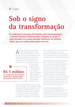 Capa


              Sob o signo
              da transformação
               De tradicional fornecedora de hardware para telecomunicações,
               a Siemens Enterprise Communications desponta no século 21
               como provedora de serviços baseados totalmente em software.
               Saiba o que sua empresa pode ganhar com isso.




                           A
                                 té algum tempo atrás, um sistema de            é menos surpreendente: o que era equipamento
                                 telefonia que pudesse caber num DVD            torna-se agora um serviço, com todas as
                                 seria puro nonsense. Mas hoje, cabe – e o      facilidades de contratação e gerenciamento às
                          contraste resume bem a transformação pela qual        quais os departamentos de TI estão acostumados,
                          passou a Siemens Enterprise Communications.           num caminho seguro e flexível para o crescimento.
                          De fabricante de hardware proprietário para
                          comunicações de voz, a empresa de origem              A preparação para essa transformação começou
                          alemã tornou-se a arquiteta de um novo mundo          cedo – e de forma acelerada. Já em 2003 a
                                                     de comunicações            Siemens anunciava a solução de gerenciamento
                                                     unificadas, onde o         de presença OpenScape, que transformou o
                                                     software é a estrela       portfólio da empresa e originou a plataforma
                                                     – e, ao que parece, em     de comunicações fundamentada em software

    R$ 5 milhões                                     caráter definitivo.
                                                      “Nosso posicionamento
                                                     reflete a evolução do
                                                                                e padrões abertos que, de forma visionária,
                                                                                já era apresentada como uma ferramenta de
                                                                                colaboração. Com ela, a Siemens Enterprise
    foi o investimento feito pela Siemens
    no Brasil para a oferta de serviços              próprio mercado”, resume   definiu de forma pioneira o conceito de presença,
    OpenScale para a América Latina                  o CEO da companhia         como um ambiente de trabalho no qual a pessoa
                                                     no Brasil, Armando         pudesse ser contatada independentemente da
                                                     Alvarenga de Souza.        sua localização ou do terminal de acesso. “Nós
                                                                                começamos antes; e isso fez toda a diferença”,
                           Quando as empresas precisaram reduzir custos,        resume o diretor técnico, Tadeu Viana.
                           a Siemens respondeu a essa necessidade e migrou
                           suas soluções TDM para a tecnologia de voz sobre     A decisão de adotar padrões abertos foi
                           IP. “Agora, com o modelo baseado em software,        fundamental para a evolução que a tecnologia
                           o VoIP passa a ser apenas mais uma aplicação         tem apresentado até os dias de hoje, com
                           de TI e convive com inúmeras outras formas           benefícios diretos para os usuários. Um exemplo
                           de comunicação digital, num cenário de total         é a SOA – sigla de Service-oriented Architecture,
                           convergência”, explica Souza. A implicação não       uma estratégia de desenvolvimento em que as





 