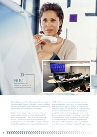 Capa




        NOC
        monitoramento de
        redes IP e aplicações de
        comunicação unificada.




    Charles Sola, gerente de Novas Tecnologias. “Com os serviços de   O CEO da Siemens Enterprise lembra que a empresa é
    comunicações unificadas, os colaboradores ganham mobilidade       uma das poucas que podem dizer, com segurança, que
    nas conexões de dados e voz, e o tempo gasto na localização de    estão prontas para oferecer soluções de comunicações
    pessoas dentro da organização cai drasticamente.”                 unificadas. “Houve todo um processo de capacitação que
                                                                      envolveu a força de vendas, as áreas de projetos e de
    E os benefícios não param por aí. Com os serviços de              serviços”. Iniciativa necessária, já que um ponto chave
    comunicação integrados ao rol das aplicações de TI,               das comunicações unificadas é justamente a integração
    esses contatos passam a fazer parte dos processos de              com os aplicativos críticos da empresa. “À medida que
    negócio e podem ser registrados e armazenados por                 as telecomunicações se tornaram parte da estratégia
    sistemas críticos, como ERP e CRM – resultado imediato            de TI, nossas vendas passaram a ganhar um caráter de
    da adoção de padrões abertos na produção de software.             consultoria, muito mais do que no passado”, explica Souza.





 