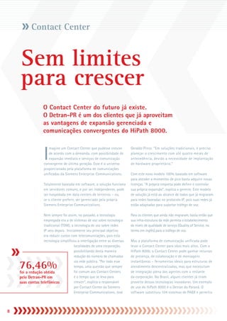 Contact Center


    Sem limites
    para crescer
                   O Contact Center do futuro já existe.
                   O Detran-PR é um dos clientes que já aproveitam
                   as vantagens de expansão gerenciada e
                   comunicações convergentes do HiPath 8000.



                    I
                       magine um Contact Center que pudesse crescer         Geraldo Pinto. “Em soluções tradicionais, é preciso
                       de acordo com a demanda, com possibilidade de        planejar o crescimento com até quatro meses de
                       expansão imediata e serviços de comunicação          antecedência, devido a necessidade de implantação
                    convergente de última geração. Esse é o universo        de hardware proprietário.”
                    proporcionado pela plataforma de comunicações
                    unificadas da Siemens Enterprise Communications.        Com este novo modelo 100% baseado em software
                                                                            para atender a momentos de pico basta adquirir novas
                    Totalmente baseada em software, a solução funciona      licenças. “A própria empresa pode definir e controlar
                    em servidores comuns, e por ser independente, pode      sua própria expansão”, explica o gerente. Este modelo
                    ser hospedada em data centers de terceiros – ou,        de solução já está ao alcance de todos que já migraram
                    se o cliente preferir, ser gerenciado pela própria      para redes baseadas no protocolo IP, pois suas redes já
                    Siemens Enterprise Communications.                      estão adaptadas para suportar tráfego de voz.

                  Nem sempre foi assim, no passado, a tecnologia            Para os clientes que ainda não migraram, basta então que
                  empregada era a de sistemas de voz sobre tecnologia       sua infra-estrutura da rede permita o estabelecimento
                  tradicional (TDM); a tecnologia de voz sobre redes        de níveis de qualidade de serviço (Quality of Service, no
                  IP veio depois. Inicialmente seu principal objetivo       termo em inglês) para o tráfego de voz.
                  era reduzir custos com telecomunicações, pois esta
                  tecnologia simplificou a interligação entre as diversas   Mas a plataforma de comunicação unificada pode
                                       localidades de uma corporação,       levar o Contact Center para vôos mais altos. Com o
                                       possibilitando desta maneira         HiPath 8000, o Contact Center pode ganhar recursos
                                       redução do número de chamadas        de presença, de colaboração e de mensagens

    76,46%
                                       via rede pública. “Por todo esse     instantâneas – ferramentas ideais para estruturas de
                                       tempo, uma questão que sempre        atendimento descentralizadas, mas que necessitam
    foi a redução obtida               foi comum aos Contact Centers        de integração plena dos agentes com o restante
    pelo Detran-PR em                  é o tempo que se leva para           da corporação. No Brasil, alguns clientes já tiram
    suas contas telefônicas            crescer”, explica o responsável      proveito dessas tecnologias inovadoras. Um exemplo
                                       por Contact Center da Siemens        de uso do HiPath 8000 é o Detran do Paraná. O
                                       Enterprise Communications, José      software substituiu 104 sistemas de PABX e permitiu




8
 
