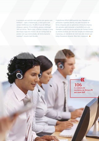 à autarquia um controle mais preciso dos gastos com     A plataforma HiPath 8000 permite mais. Baseada em
telefonia – após a implantação, o total gasto com       protocolos e padrões abertos, ela pode funcionar de
contas telefônicas caiu 76,46%. O uso de VoIP,que       forma integrada com os aplicativos críticos da empresa.
chegava a apenas 18 escritórios, passou a abranger      Um operador pode comandar a transferência de uma
106 escritórios. “Neste caso, o Detran consegu iu uma   chamada a partir da tela do aplicativo de Contact Center,
tecnologia capaz de crescer e de ser configurada de     ou mesmo localizar, por meio das funções de colaboração
acordo com suas necessidades, de forma bastante         e presença, um atendente de nível mais alto mesmo que
maleável”, resume José Geraldo.                         esteja fisicamente distante. Mais fácil, impossível.




                                                                                    106
                                                                                    é o número de
                                                                                    escritórios do Detran-PR
                                                                                    que usam VoIP




                                                                                                                    
 