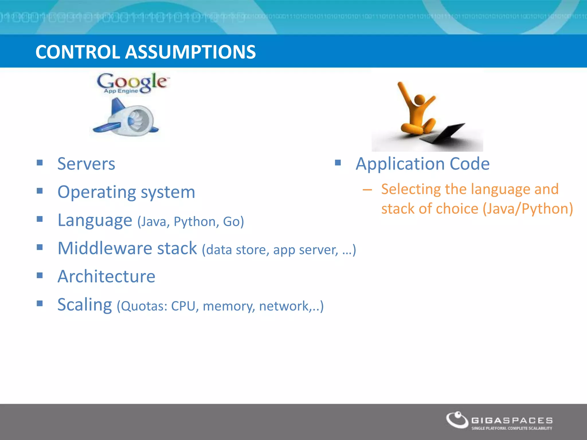CONTROL ASSUMPTIONS




   Servers                                    Application Code
   Operating system                             – Selecting the language and
                                                   stack of choice (Java/Python)
   Language (Java, Python, Go)
   Middleware stack (data store, app server, …)
   Architecture
   Scaling (Quotas: CPU, memory, network,..)
 