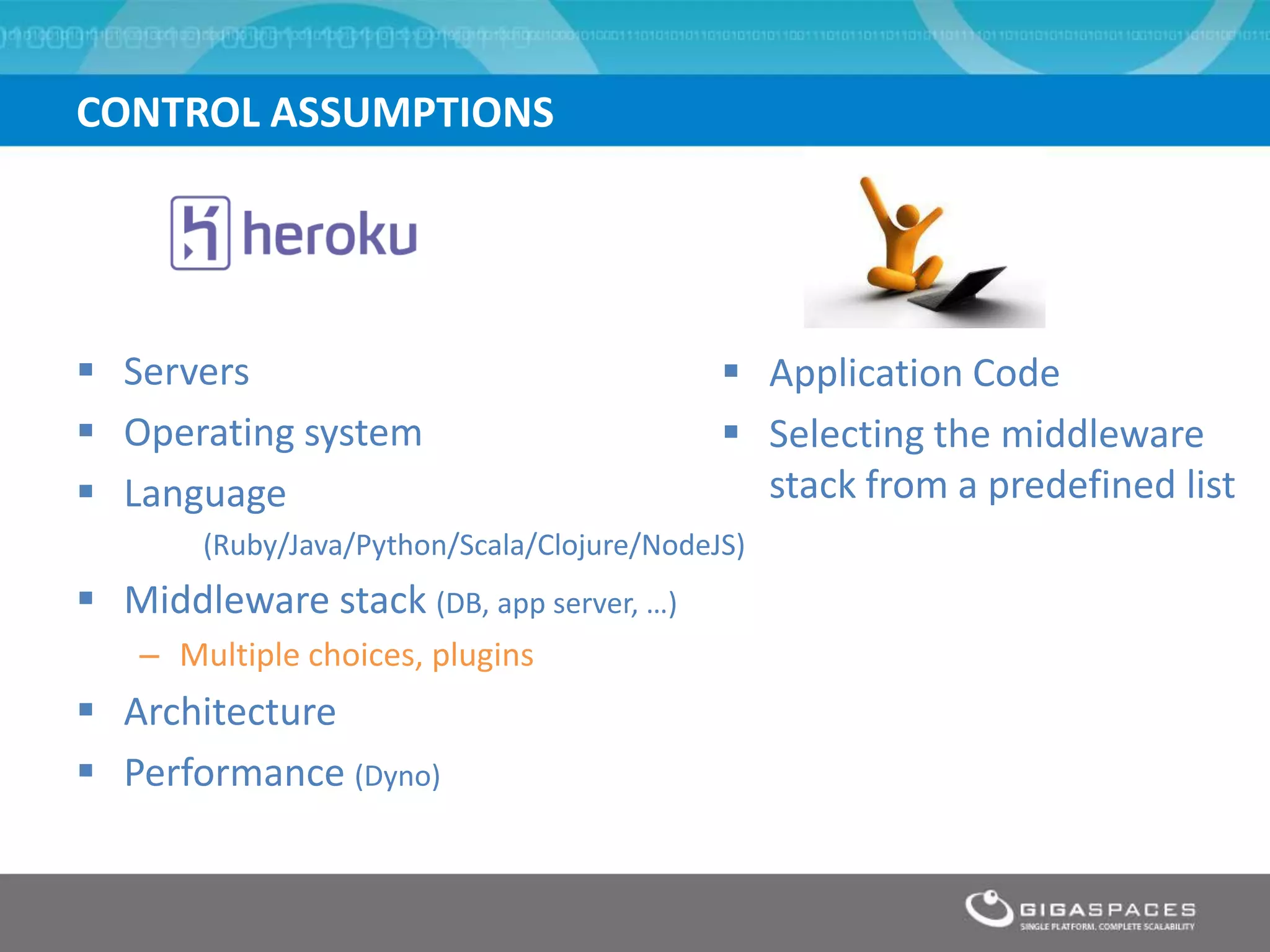 CONTROL ASSUMPTIONS




 Servers                                     Application Code
 Operating system                            Selecting the middleware
 Language                                     stack from a predefined list
        (Ruby/Java/Python/Scala/Clojure/NodeJS)
 Middleware stack (DB, app server, …)
    – Multiple choices, plugins
 Architecture
 Performance (Dyno)
 