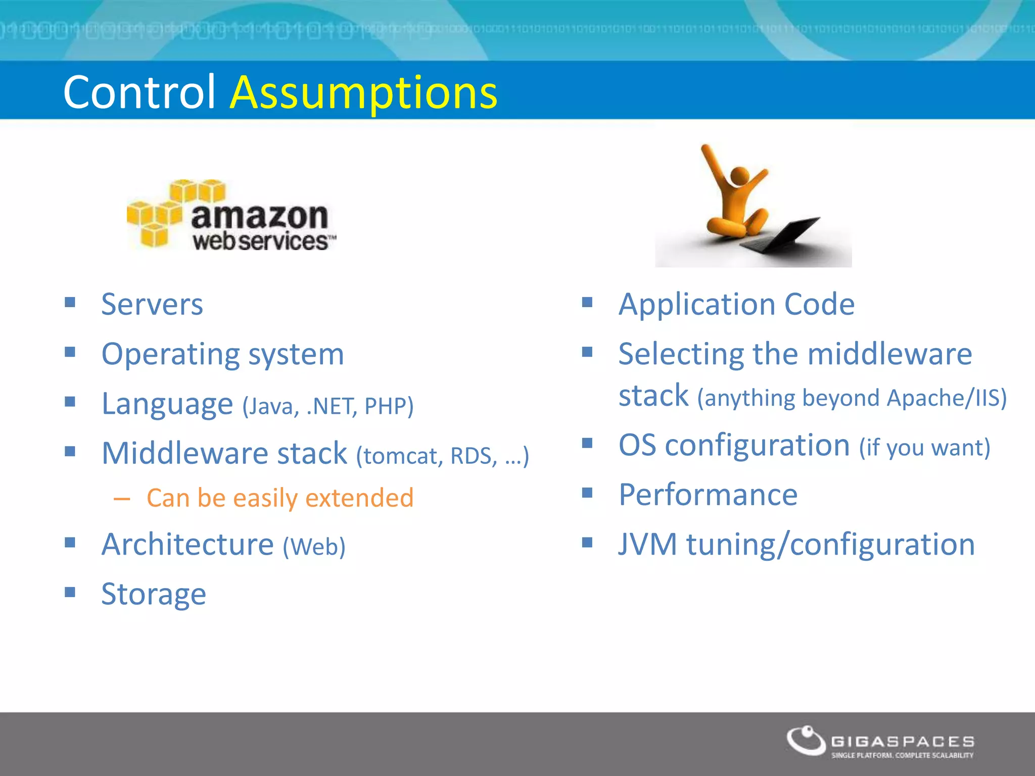 Control Assumptions


   Servers                              Application Code
   Operating system                     Selecting the middleware
   Language (Java, .NET, PHP)            stack (anything beyond Apache/IIS)
   Middleware stack (tomcat, RDS, …)    OS configuration (if you want)
    – Can be easily extended             Performance
 Architecture (Web)                     JVM tuning/configuration
 Storage
 
