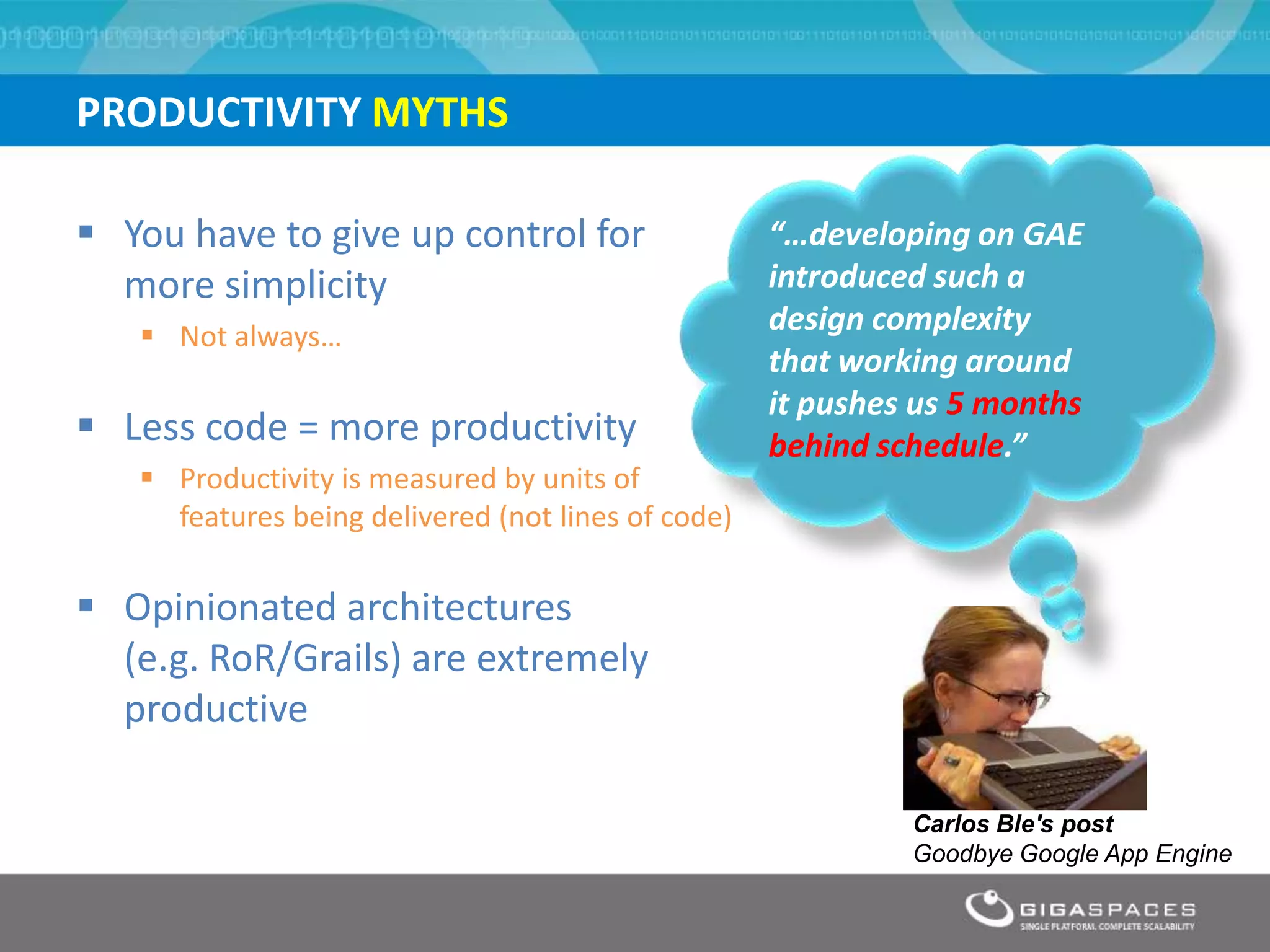 PRODUCTIVITY MYTHS

 You have to give up control for                   “…developing on GAE
  more simplicity                                   introduced such a
    Not always…
                                                    design complexity
                                                    that working around
                                                    it pushes us 5 months
 Less code = more productivity                     behind schedule.”
    Productivity is measured by units of
     features being delivered (not lines of code)

 Opinionated architectures
  (e.g. RoR/Grails) are extremely
  productive

                                                             Carlos Ble's post
                                                             Goodbye Google App Engine
 