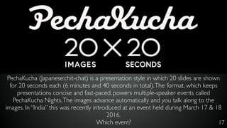 17
PechaKucha (Japanese:chit-chat) is a presentation style in which 20 slides are shown
for 20 seconds each (6 minutes and 40 seconds in total).The format, which keeps
presentations concise and fast-paced, powers multiple-speaker events called
PechaKucha Nights.The images advance automatically and you talk along to the
images. In “India” this was recently introduced at an event held during March 17 & 18
2016.
Which event?
 