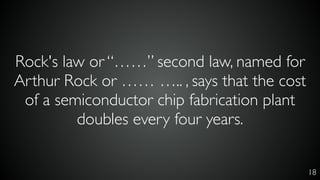 Rock's law or “……” second law, named for
Arthur Rock or …… ….. , says that the cost
of a semiconductor chip fabrication plant
doubles every four years.
18
 