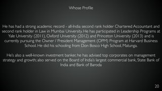 20
He has had a strong academic record - all-India second rank holder Chartered Accountant and
second rank holder in Law in Mumbai University. He has participated in Leadership Programs at
Yale University (2011), Oxford University (2012) and Princeton University (2013) and is
currently pursuing the Owner / President Management (OPM) Program at Harvard Business
School. He did his schooling from Don Bosco High School, Matunga.
He’s also a well-known investment banker, he has advised top corporates on management
strategy and growth; also served on the Board of India’s largest commercial bank, State Bank of
India and Bank of Baroda
Whose Proﬁle
 