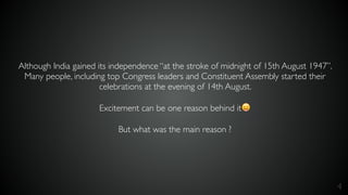 4
Although India gained its independence “at the stroke of midnight of 15th August 1947”.
Many people, including top Congress leaders and Constituent Assembly started their
celebrations at the evening of 14th August.
Excitement can be one reason behind it😛
But what was the main reason ?
 