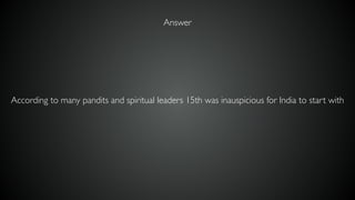 According to many pandits and spiritual leaders 15th was inauspicious for India to start with
Answer
 