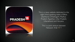 6
This is a news website dedicated to the
eight Hindi speaking states of Bihar,
Jharkhand, Chhattisgarh, Madhya
Pradesh, Rajasthan, Uttar Pradesh,
Uttarakhand and Haryana.
This is a Joint venture between
Network 18 & “X” ?
*
 