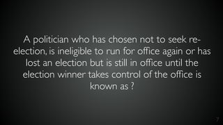 7
A politician who has chosen not to seek re-
election, is ineligible to run for ofﬁce again or has
lost an election but is still in ofﬁce until the
election winner takes control of the ofﬁce is
known as ?
 