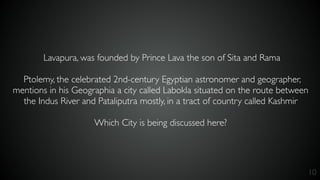 10
Lavapura, was founded by Prince Lava the son of Sita and Rama
Ptolemy, the celebrated 2nd-century Egyptian astronomer and geographer,
mentions in his Geographia a city called Labokla situated on the route between
the Indus River and Pataliputra mostly, in a tract of country called Kashmir
Which City is being discussed here?
 