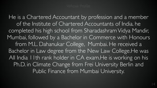 14
He is a Chartered Accountant by profession and a member
of the Institute of Chartered Accountants of India. he
completed his high school from SharadashramVidya Mandir,
Mumbai, followed by a Bachelor in Commerce with Honours
from M.L. Dahanukar College, Mumbai. He received a
Bachelor in Law degree from the New Law College.He was
All India 11th rank holder in CA exam.He is working on his
Ph.D. in Climate Change from Frei University Berlin and
Public Finance from Mumbai University.
Whose Proﬁle
 