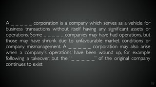 18
A _ _ _ _ _ corporation is a company which serves as a vehicle for
business transactions without itself having any signiﬁcant assets or
operations. Some _ _ _ _ _ companies may have had operations, but
those may have shrunk due to unfavourable market conditions or
company mismanagement. A _ _ _ _ _ corporation may also arise
when a company's operations have been wound up, for example
following a takeover, but the “_ _ _ _ _” of the original company
continues to exist
 