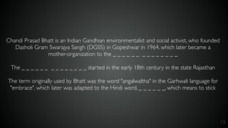 19
Chandi Prasad Bhatt is an Indian Gandhian environmentalist and social activist, who founded
Dasholi Gram Swarajya Sangh (DGSS) in Gopeshwar in 1964, which later became a
mother-organization to the _ _ _ _ _ _ _ _ _ _ _ _ _ _
The _ _ _ _ _ _ _ _ _ _ _ _ _ _ started in the early 18th century in the state Rajasthan
The term originally used by Bhatt was the word "angalwaltha" in the Garhwali language for
"embrace", which later was adapted to the Hindi word, _ _ _ _ _ _, which means to stick
 