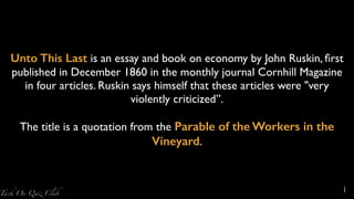 Unto This Last is an essay and book on economy by John Ruskin, ﬁrst
published in December 1860 in the monthly journal Cornhill Magazine
in four articles. Ruskin says himself that these articles were "very
violently criticized”.
The title is a quotation from the Parable of the Workers in the
Vineyard.
i
 