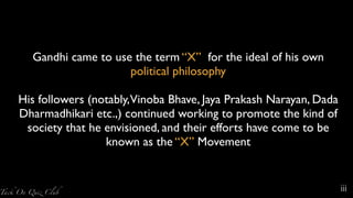 Gandhi came to use the term “X” for the ideal of his own
political philosophy
His followers (notably,Vinoba Bhave, Jaya Prakash Narayan, Dada
Dharmadhikari etc.,) continued working to promote the kind of
society that he envisioned, and their efforts have come to be
known as the “X” Movement
iii
 