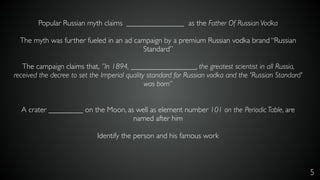 5
Popular Russian myth claims _______________ as the Father Of Russian Vodka
The myth was further fueled in an ad campaign by a premium Russian vodka brand “Russian
Standard”
The campaign claims that, ”In 1894, _________________, the greatest scientist in all Russia,
received the decree to set the Imperial quality standard for Russian vodka and the 'Russian Standard'
was born”
A crater _________ on the Moon, as well as element number 101 on the Periodic Table, are
named after him
Identify the person and his famous work
 