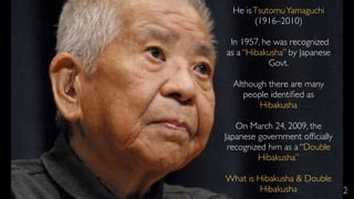 2
He isTsutomuYamaguchi
(1916–2010)
In 1957, he was recognized
as a “Hibakusha” by Japanese
Govt.
Although there are many
people identiﬁed as
Hibakusha
On March 24, 2009, the
Japanese government ofﬁcially
recognized him as a “Double
Hibakusha”
What is Hibakusha & Double
Hibakusha
 