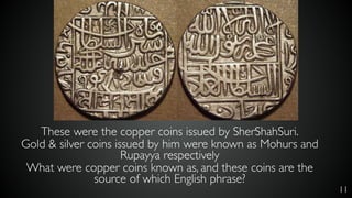11
These were the copper coins issued by SherShahSuri.
Gold & silver coins issued by him were known as Mohurs and
Rupayya respectively
What were copper coins known as, and these coins are the
source of which English phrase?
 