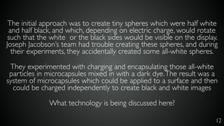 12
The initial approach was to create tiny spheres which were half white
and half black, and which, depending on electric charge, would rotate
such that the white or the black sides would be visible on the display.
Joseph Jacobson’s team had trouble creating these spheres, and during
their experiments, they accidentally created some all-white spheres.
They experimented with charging and encapsulating those all-white
particles in microcapsules mixed in with a dark dye.The result was a
system of microcapsules which could be applied to a surface and then
could be charged independently to create black and white images
What technology is being discussed here?
 