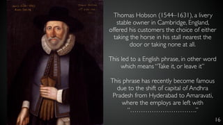 16
Thomas Hobson (1544–1631), a livery
stable owner in Cambridge, England,
offered his customers the choice of either
taking the horse in his stall nearest the
door or taking none at all.
This led to a English phrase, in other word
which means “Take it, or leave it”
This phrase has recently become famous
due to the shift of capital of Andhra
Pradesh from Hyderabad to Amaravati,
where the employs are left with
“………………………….”
 