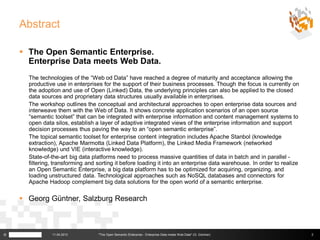 Abstract

     The Open Semantic Enterprise.
      Enterprise Data meets Web Data.
      The technologies of the “Web od Data” have reached a degree of maturity and acceptance allowing the
      productive use in enterprises for the support of their business processes. Though the focus is currently on
      the adoption and use of Open (Linked) Data, the underlying principles can also be applied to the closed
      data sources and proprietary data structures usually available in enterprises.
      The workshop outlines the conceptual and architectural approaches to open enterprise data sources and
      interweave them with the Web of Data. It shows concrete application scenarios of an open source
      “semantic toolset” that can be integrated with enterprise information and content management systems to
      open data silos, establish a layer of adaptive integrated views of the enterprise information and support
      decision processes thus paving the way to an “open semantic enterprise”.
      The topical semantic toolset for enterprise content integration includes Apache Stanbol (knowledge
      extraction), Apache Marmotta (Linked Data Platform), the Linked Media Framework (networked
      knowledge) und VIE (interactive knowledge).
      State-of-the-art big data platforms need to process massive quantities of data in batch and in parallel -
      filtering, transforming and sorting it before loading it into an enterprise data warehouse. In order to realize
      an Open Semantic Enterprise, a big data platform has to be optimized for acquiring, organizing, and
      loading unstructured data. Technological approaches such as NoSQL databases and connectors for
      Apache Hadoop complement big data solutions for the open world of a semantic enterprise.

     Georg Güntner, Salzburg Research



©              11.04.2013         "The Open Semantic Enterprise - Enterprise Data meets Web Data" (G. Güntner)          2
 