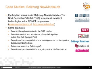 Case Studies: Salzburg NewMediaLab

     Exploitation scenarios in “Salzburg NewMediaLab – The
      Next Generation” (SNML-TNG), a centre of excellent
      technologies in the COMET programme
      (www.newmedialabn.at, labs.newmedialab.at)
     Some examples:
       Concept based annotation in the ORF media
       Semantic search and annotation of media fragments
        in the Red Bull Content Pool
       Search and recommendation in a heterogeneous content pool at
        Salzburger Nachrichten
       Enterprise search at Salzburg AG
       Search and recommendation in a job portal at derStandard.at




©            11.04.2013    "The Open Semantic Enterprise - Enterprise Data meets Web Data" (G. Güntner)   30
 