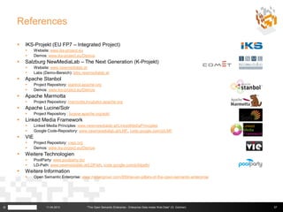 References

       IKS-Projekt (EU FP7 – Integrated Project)
             Website: www.iks-project.eu
             Demos: www.iks-project.eu/Demos
       Salzburg NewMediaLab – The Next Generation (K-Projekt)
             Website: www.newmedialab.at
             Labs (Demo-Bereich): labs.newmedialab.at
       Apache Stanbol
             Project Repository: stanbol.apache.org
             Demos: www.iks-project.eu/Demos
       Apache Marmotta
             Project Repository: marmotta.incubator.apache.org
       Apache Lucine/Solr
             Project Repository : lucene.apache.org/solr/
       Linked Media Framework
             Linked Media Principles: www.newmewdialab.at/LinkedMediaPrinciples
             Google Code-Repository: www.newmewdialab.at/LMF, code.google.com/p/LMF
       VIE
             Project Repository: viejs.org
             Demos: www.iks-project.eu/Demos
       Weitere Technologien
             PoolParty: www.poolparty.biz
             LD-Path: www.newmedialab.at/LDPath, code.google.com/p/ldpath/
       Weitere Information
             Open Semantic Enterprise: www.mkbergman.com/859/seven-pillars-of-the-open-semantic-enterprise




©                    11.04.2013             "The Open Semantic Enterprise - Enterprise Data meets Web Data" (G. Güntner)   57
 
