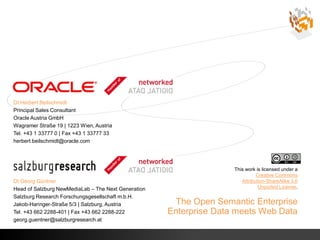 DI Herbert Beilschmidt
    Principal Sales Consultant
    Oracle Austria GmbH
    Wagramer Straße 19 | 1223 Wien, Austria
    Tel. +43 1 33777 0 | Fax +43 1 33777 33
    herbert.beilschmidt@oracle.com




                                                                        This work is licensed under a
                                                                                  Creative Commons
    DI Georg Güntner                                                       Attribution-ShareAlike 3.0
    Head of Salzburg NewMediaLab – The Next Generation                             Unported License.

    Salzburg Research Forschungsgesellschaft m.b.H.
    Jakob-Haringer-Straße 5/3 | Salzburg, Austria         The Open Semantic Enterprise
    Tel. +43 662 2288-401 | Fax +43 662 2288-222         Enterprise Data meets Web Data
    georg.guentner@salzburgresearch.at

©
 