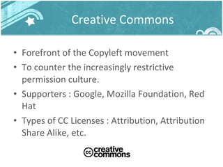 Creative Commons Forefront of the Copyleft movement To counter the increasingly restrictive permission culture. Supporters : Google, Mozilla Foundation, Red Hat Types of CC Licenses : Attribution, Attribution Share Alike, etc. 