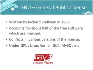 GNU – General Public License Written by Richard Stallman in 1989 Accounts for about half of the free software which are licensed. Conflicts in various versions of the license. Under GPL : Linux Kernel, GCC, MySQL etc. 