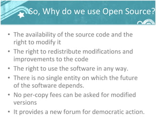 So, Why do we use Open Source? The availability of the source code and the right to modify it The right to redistribute modifications and improvements to the code The right to use the software in any way. There is no single entity on which the future of the software depends. No per-copy fees can be asked for modified versions It provides a new forum for democratic action. 