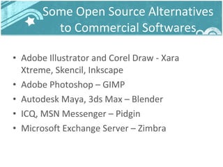 Some Open Source Alternatives to Commercial Softwares Adobe Illustrator and Corel Draw - Xara Xtreme, Skencil, Inkscape Adobe Photoshop – GIMP Autodesk Maya, 3ds Max – Blender ICQ, MSN Messenger – Pidgin Microsoft Exchange Server – Zimbra 