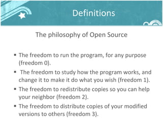 Definitions The philosophy of Open Source The freedom to run the program, for any purpose (freedom 0). The freedom to study how the program works, and change it to make it do what you wish (freedom 1).  The freedom to redistribute copies so you can help your neighbor (freedom 2).  The freedom to distribute copies of your modified versions to others (freedom 3). 