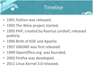 Timeline 1991 Python was released.  1993 The Wine project started. 1995 PHP, created by Rasmus Lerdorf, released publicly. 1996 Birth of KDE and Apache 1997 GNOME was first released. 1999 OpenOffice.org  was founded. 2003 Firefox was developed. 2011 Linux Kernel 3.0 released. 