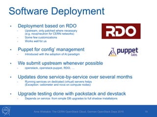Software Deployment
19Arne Wiebalck: The CERN OpenStack Cloud, German OpenStack Days 2016
• Deployment based on RDO
- Upstream, only patched where necessary
(e.g. nova/neutron for CERN networks)
- Some few customizations
- Works well for us
• Puppet for config’ management
- Introduced with the adoption of AI paradigm
• We submit upstream whenever possible
- openstack, openstack-puppet, RDO, …
• Updates done service-by-service over several months
- Running services on dedicated (virtual) servers helps
(Exception: ceilometer and nova on compute nodes)
• Upgrade testing done with packstack and devstack
- Depends on service: from simple DB upgrades to full shadow installations
 