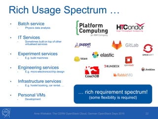 Rich Usage Spectrum …
22Arne Wiebalck: The CERN OpenStack Cloud, German OpenStack Days 2016
• Batch service
- Physics data analysis
• IT Services
- Sometimes built on top of other
virtualised services
• Experiment services
- E.g. build machines
• Engineering services
- E.g. micro-electronics/chip design
• Infrastructure services
- E.g. hostel booking, car rental, …
• Personal VMs
- Development
… rich requirement spectrum!
(some flexibility is required)
 