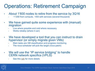 Operations: Retirement Campaign
27Arne Wiebalck: The CERN OpenStack Cloud, German OpenStack Days 2016
• About 1’600 nodes to retire from the service by 3Q16
- ~1’200 from compute, ~400 with services (several thousand)
• We have gained quite some experience with (manual)
migration
- Live where possible and cold where necessary
- Works reliably (where it can)
• We have developed a tool that you can instruct to drain
hypervisor (or simply migrate given VMs)
- Main tasks are VM classification and progress monitoring
- The nova scheduler will pick the target (nova patch)
• We will use the “IP service bridging” to handle
CERN network specifics (VPLS)
- See this talk for more details
 