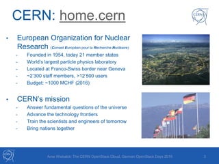 CERN: home.cern
• European Organization for Nuclear
Research (Conseil Européen pour la Recherche Nucléaire)
- Founded in 1954, today 21 member states
- World’s largest particle physics laboratory
- Located at Franco-Swiss border near Geneva
- ~2’300 staff members, >12’500 users
- Budget: ~1000 MCHF (2016)
• CERN’s mission
- Answer fundamental questions of the universe
- Advance the technology frontiers
- Train the scientists and engineers of tomorrow
- Bring nations together
3Arne Wiebalck: The CERN OpenStack Cloud, German OpenStack Days 2016
 