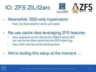 IO: ZFS ZIL/l2arc
38Arne Wiebalck: The CERN OpenStack Cloud, German OpenStack Days 2016
• Meanwhile: SSD-only hypervisors
- Fast, but (too) small for some use cases
• Re-use cache idea leveraging ZFS features
- Have partitions on the VM (on the SSDs!) which ZFS
can use for the l2arc cache and the ZFS Intent Log
- Use a fast volumes as the backing store
• We’re testing this setup at the moment …
 