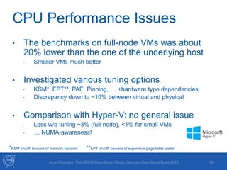 CPU Performance Issues
39
• The benchmarks on full-node VMs was about
20% lower than the one of the underlying host
- Smaller VMs much better
• Investigated various tuning options
- KSM*, EPT**, PAE, Pinning, … +hardware type dependencies
- Discrepancy down to ~10% between virtual and physical
• Comparison with Hyper-V: no general issue
- Loss w/o tuning ~3% (full-node), <1% for small VMs
- … NUMA-awareness!
*KSM on/off: beware of memory reclaim! **EPT on/off: beware of expensive page table walks!
Arne Wiebalck: The CERN OpenStack Cloud, German OpenStack Days 2016
 