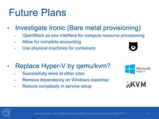 Future Plans
43
• Investigate Ironic (Bare metal provisioning)
- OpenStack as one interface for compute resource provisioning
- Allow for complete accounting
- Use physical machines for containers
• Replace Hyper-V by qemu/kvm?
- Successfully done at other sites
- Remove dependency on Windows expertise
- Reduce complexity in service setup
Arne Wiebalck: The CERN OpenStack Cloud, German OpenStack Days 2016
 