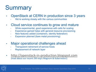 Summary
44
• OpenStack at CERN in production since 3 years
- We’re working closely with the various communities
• Cloud service continues to grow and mature
- While experimental, good experience with cells for scaling
- Experience gained helps with general resource provisioning
- New features added (containers, identity federation)
- Expansion planned (bare metal provisioning)
• Major operational challenges ahead
- Transparent retirement of service hosts
- Replacement of network layer
• http://openstack-in-production.blogspot.com
(read about our recent 2M req/s Magnum & Kubernetes!)
Arne Wiebalck: The CERN OpenStack Cloud, German OpenStack Days 2016
 