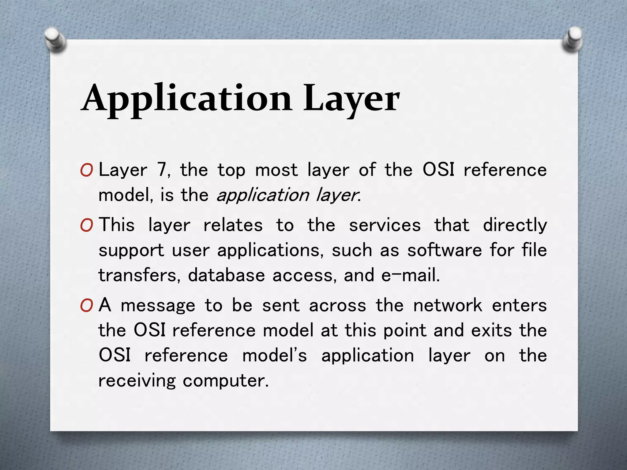 Application Layer
O Layer 7, the top most layer of the OSI reference
model, is the application layer.
O This layer relates to the services that directly
support user applications, such as software for file
transfers, database access, and e-mail.
O A message to be sent across the network enters
the OSI reference model at this point and exits the
OSI reference model's application layer on the
receiving computer.
 