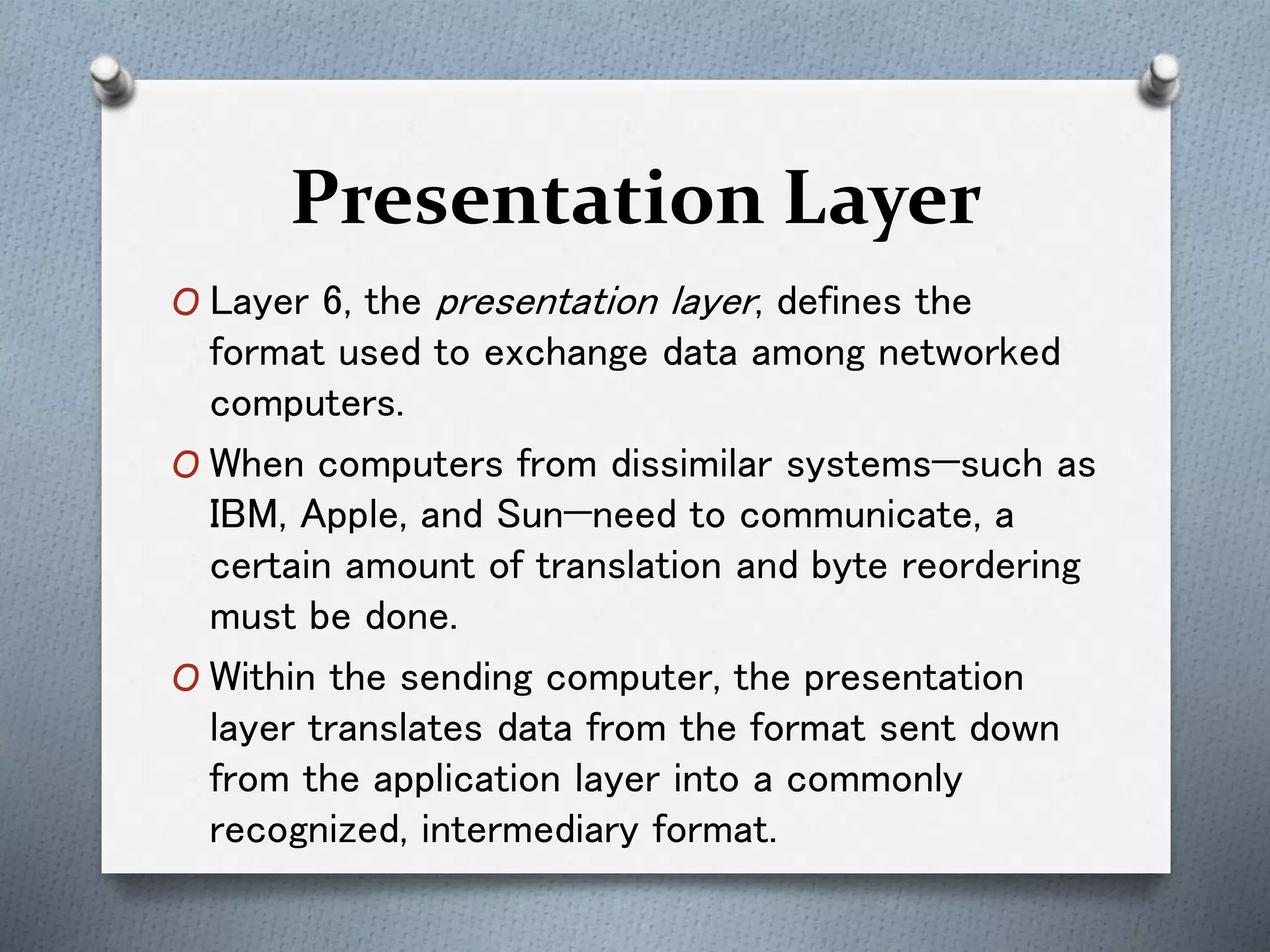 Presentation Layer
O Layer 6, the presentation layer, defines the
format used to exchange data among networked
computers.
O When computers from dissimilar systems—such as
IBM, Apple, and Sun—need to communicate, a
certain amount of translation and byte reordering
must be done.
O Within the sending computer, the presentation
layer translates data from the format sent down
from the application layer into a commonly
recognized, intermediary format.
 