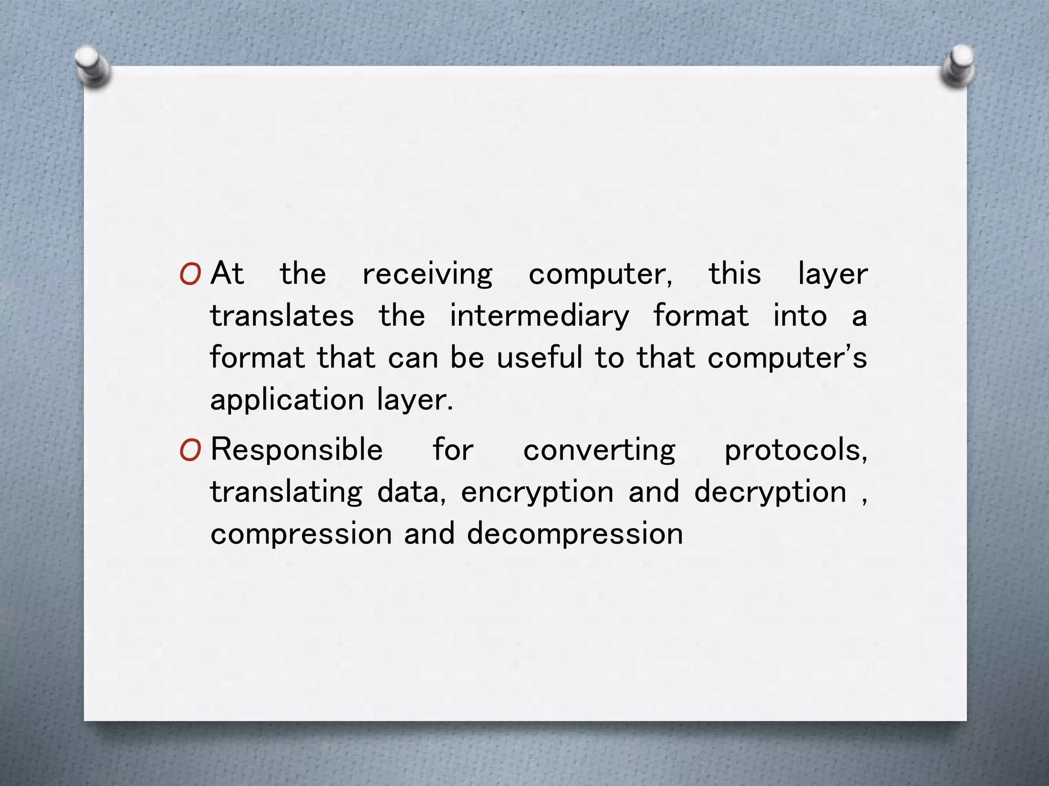O At the receiving computer, this layer
translates the intermediary format into a
format that can be useful to that computer's
application layer.
O Responsible for converting protocols,
translating data, encryption and decryption ,
compression and decompression
 