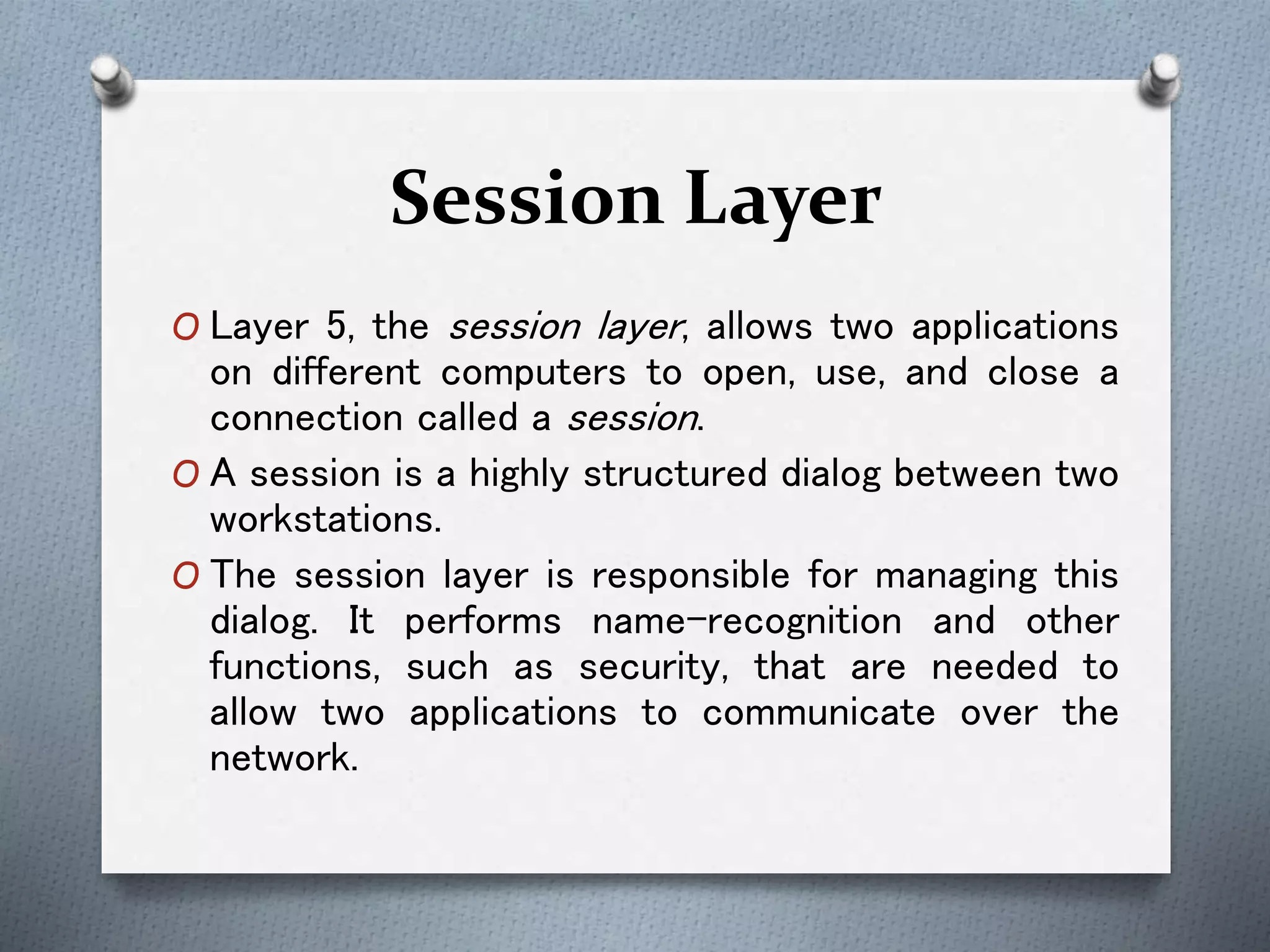 Session Layer
O Layer 5, the session layer, allows two applications
on different computers to open, use, and close a
connection called a session.
O A session is a highly structured dialog between two
workstations.
O The session layer is responsible for managing this
dialog. It performs name-recognition and other
functions, such as security, that are needed to
allow two applications to communicate over the
network.
 